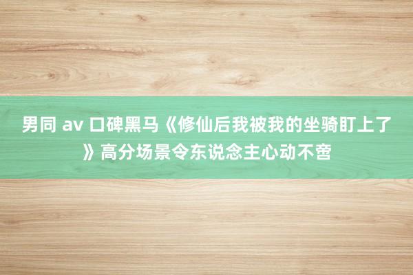 男同 av 口碑黑马《修仙后我被我的坐骑盯上了》高分场景令东说念主心动不啻