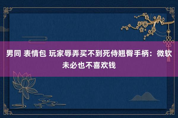 男同 表情包 玩家辱弄买不到死侍翘臀手柄：微软未必也不喜欢钱