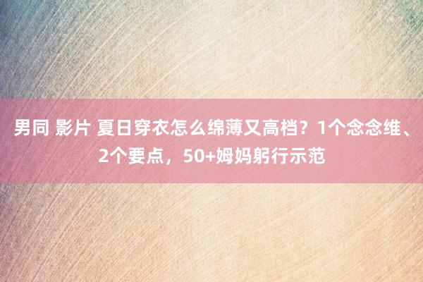 男同 影片 夏日穿衣怎么绵薄又高档？1个念念维、2个要点，50+姆妈躬行示范