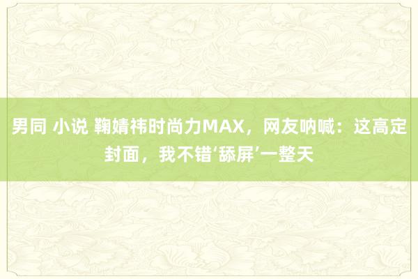 男同 小说 鞠婧祎时尚力MAX，网友呐喊：这高定封面，我不错‘舔屏’一整天