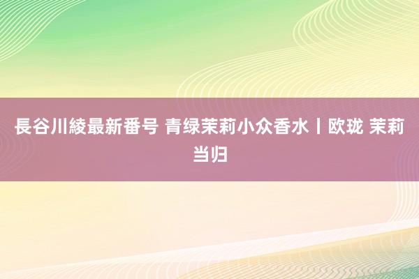 長谷川綾最新番号 青绿茉莉小众香水丨欧珑 茉莉当归