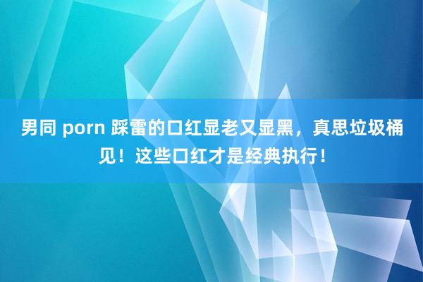 男同 porn 踩雷的口红显老又显黑，真思垃圾桶见！这些口红才是经典执行！