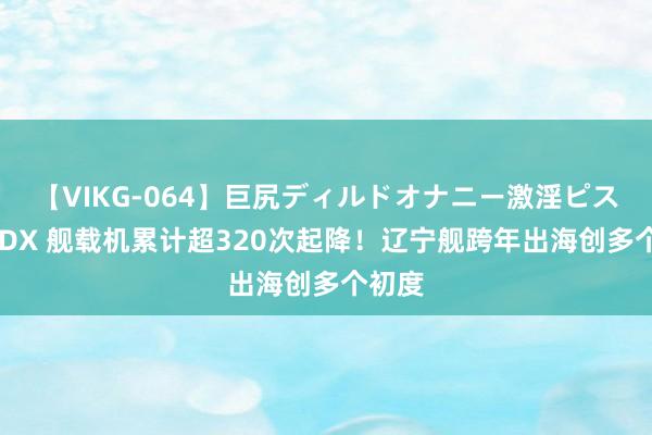 【VIKG-064】巨尻ディルドオナニー激淫ピストン DX 舰载机累计超320次起降！辽宁舰跨年出海创多个初度