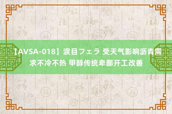 【AVSA-018】涙目フェラ 受天气影响沥青需求不冷不热 甲醇传统卑鄙开工改善