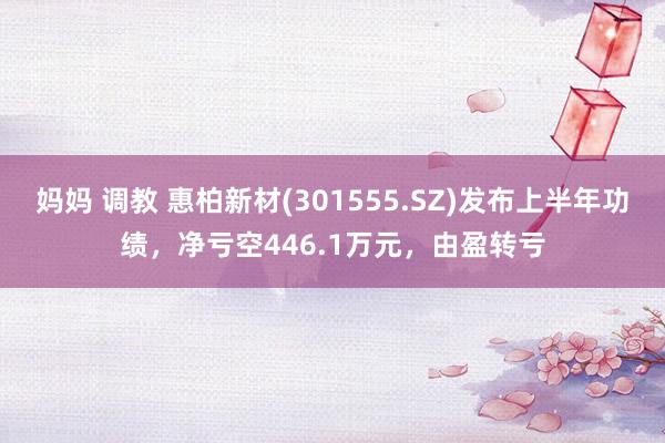 妈妈 调教 惠柏新材(301555.SZ)发布上半年功绩，净亏空446.1万元，由盈转亏