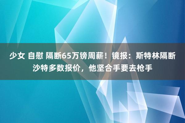 少女 自慰 隔断65万镑周薪！镜报：斯特林隔断沙特多数报价，他坚合手要去枪手