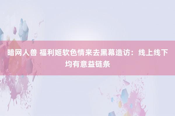 暗网人兽 福利姬软色情来去黑幕造访：线上线下均有意益链条