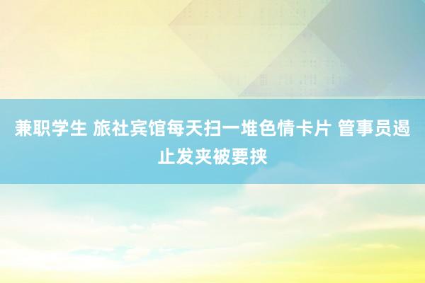 兼职学生 旅社宾馆每天扫一堆色情卡片 管事员遏止发夹被要挟