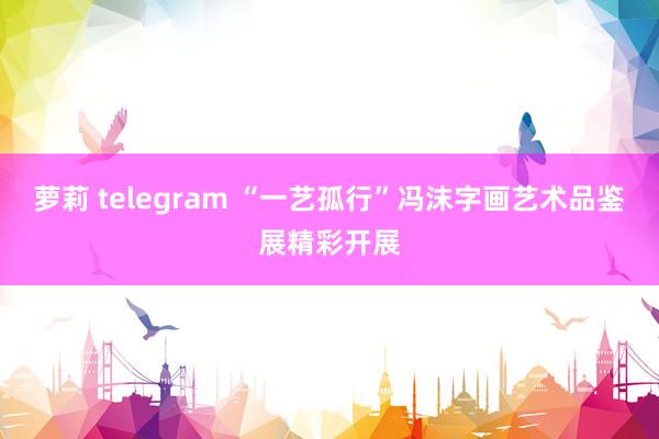 萝莉 telegram “一艺孤行”冯沫字画艺术品鉴展精彩开展