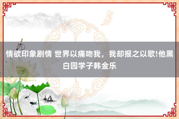 情欲印象剧情 世界以痛吻我，我却报之以歌!他黑白园学子韩金乐