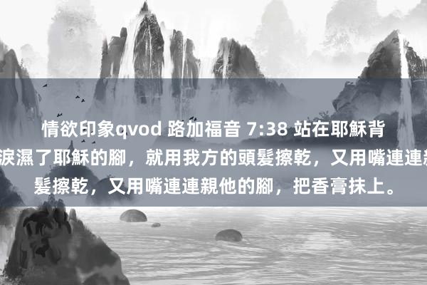 情欲印象qvod 路加福音 7:38 站在耶穌背後，挨著他的腳哭，眼淚濕了耶穌的腳，就用我方的頭髮擦乾，又用嘴連連親他的腳，把香膏抹上。