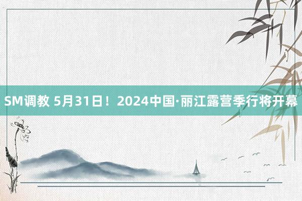 SM调教 5月31日！2024中国·丽江露营季行将开幕