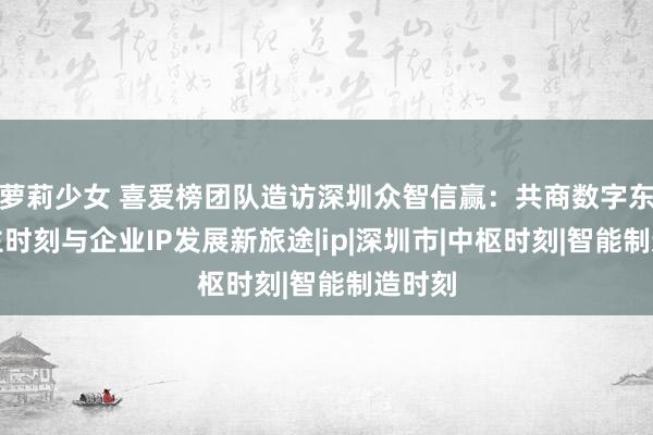 萝莉少女 喜爱榜团队造访深圳众智信赢：共商数字东说念主时刻与企业IP发展新旅途|ip|深圳市|中枢时刻|智能制造时刻