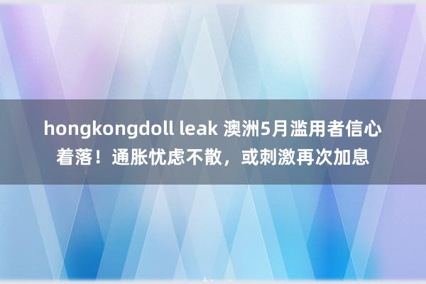 hongkongdoll leak 澳洲5月滥用者信心着落！通胀忧虑不散，或刺激再次加息