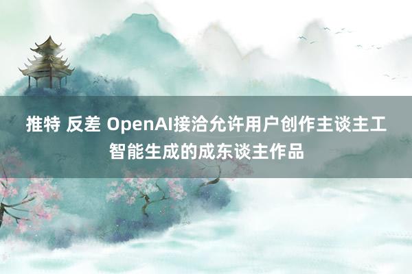 推特 反差 OpenAI接洽允许用户创作主谈主工智能生成的成东谈主作品