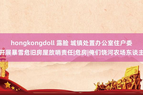 hongkongdoll 露脸 城镇处置办公室住户委开展暴雪危旧房屋放哨责任|危房|俺们饶河农场东谈主