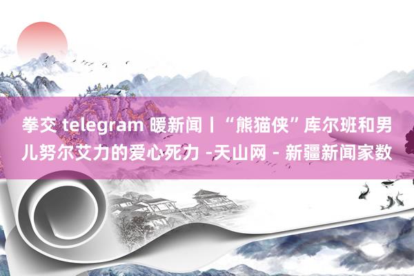 拳交 telegram 暖新闻丨“熊猫侠”库尔班和男儿努尔艾力的爱心死力 -天山网 - 新疆新闻家数