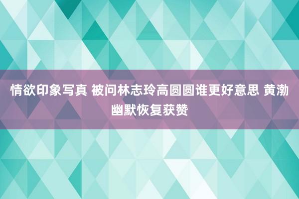 情欲印象写真 被问林志玲高圆圆谁更好意思 黄渤幽默恢复获赞