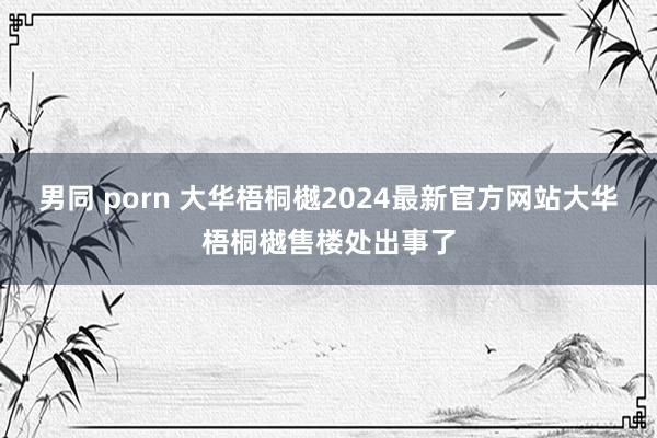 男同 porn 大华梧桐樾2024最新官方网站大华梧桐樾售楼处出事了