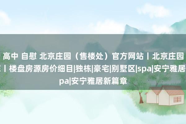 高中 自慰 北京庄园（售楼处）官方网站丨北京庄园接待您丨楼盘房源房价细目|独栋|豪宅|别墅区|spa|安宁雅居新篇章