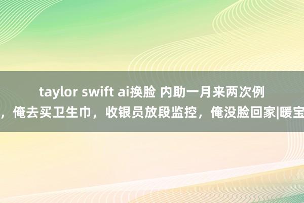 taylor swift ai换脸 内助一月来两次例假，俺去买卫生巾，收银员放段监控，俺没脸回家|暖宝宝