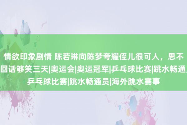 情欲印象剧情 陈若琳向陈梦夸耀侄儿很可人，思不思抱一抱？陈梦回话够笑三天|奥运会|奥运冠军|乒乓球比赛|跳水畅通员|海外跳水赛事