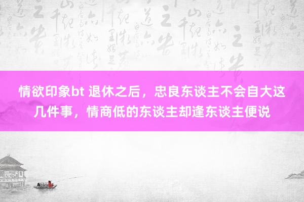 情欲印象bt 退休之后，忠良东谈主不会自大这几件事，情商低的东谈主却逢东谈主便说