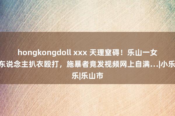 hongkongdoll xxx 天理窒碍！乐山一女孩被多东说念主扒衣殴打，施暴者竟发视频网上自满…|小乐|乐山市