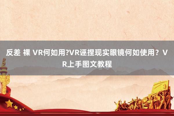 反差 裸 VR何如用?VR诬捏现实眼镜何如使用？VR上手图文教程