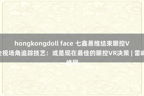 hongkongdoll face 七鑫易维结束眼控VR全视场角追踪技艺：或是现在最佳的眼控VR决策 | 雷峰网