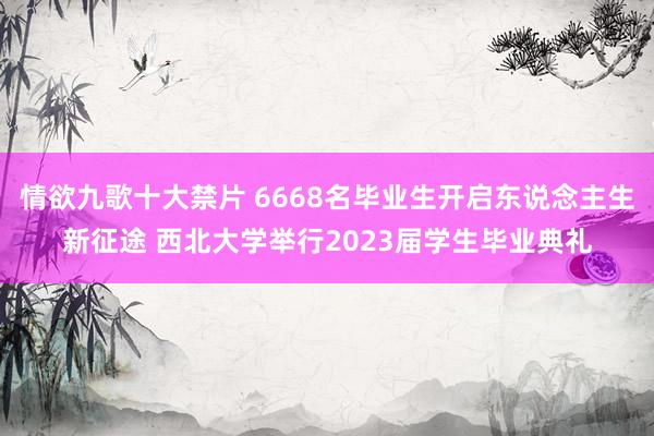 情欲九歌十大禁片 6668名毕业生开启东说念主生新征途 西北大学举行2023届学生毕业典礼