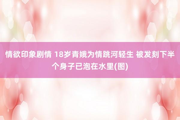 情欲印象剧情 18岁青娥为情跳河轻生 被发刻下半个身子已泡在水里(图)