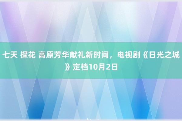 七天 探花 高原芳华献礼新时间，电视剧《日光之城》定档10月2日