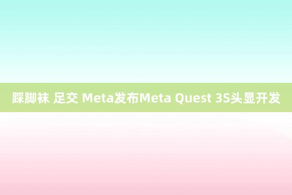 踩脚袜 足交 Meta发布Meta Quest 3S头显开发