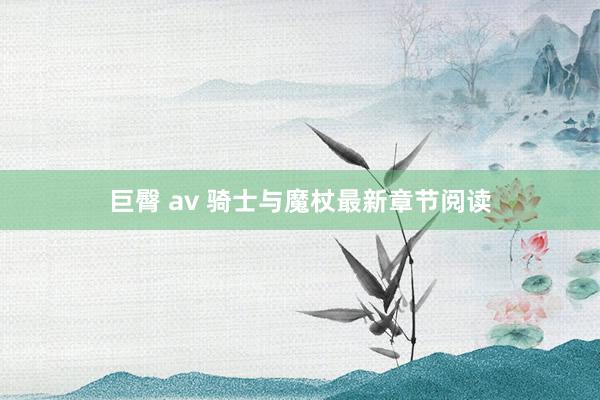 巨臀 av 骑士与魔杖最新章节阅读