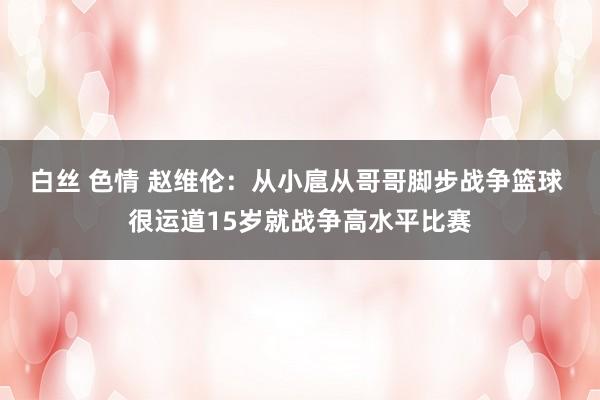 白丝 色情 赵维伦：从小扈从哥哥脚步战争篮球 很运道15岁就战争高水平比赛