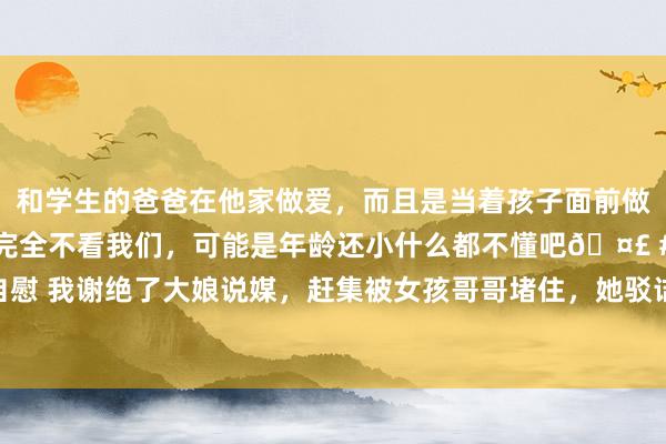 和学生的爸爸在他家做爱，而且是当着孩子面前做爱，太刺激了，孩子完全不看我们，可能是年龄还小什么都不懂吧🤣 #同城 #文爱 #自慰 我谢绝了大娘说媒，赶集被女孩哥哥堵住，她驳诘我：那儿配不上我|张强|李小明|王大娘