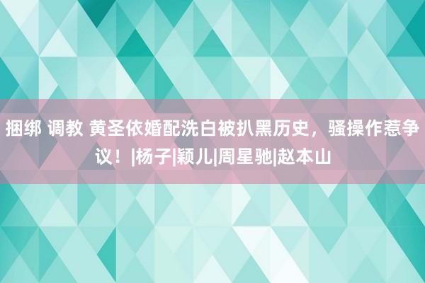 捆绑 调教 黄圣依婚配洗白被扒黑历史，骚操作惹争议！|杨子|颖儿|周星驰|赵本山