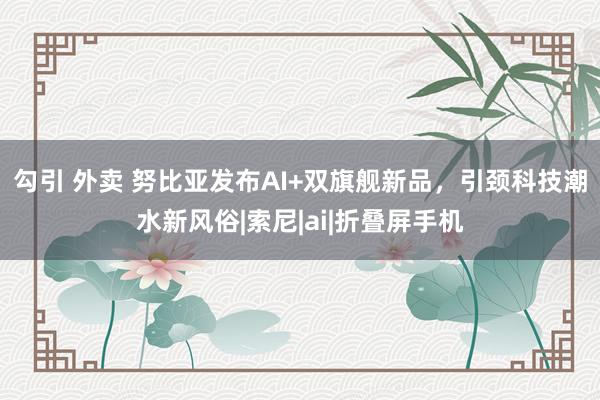 勾引 外卖 努比亚发布AI+双旗舰新品，引颈科技潮水新风俗|索尼|ai|折叠屏手机