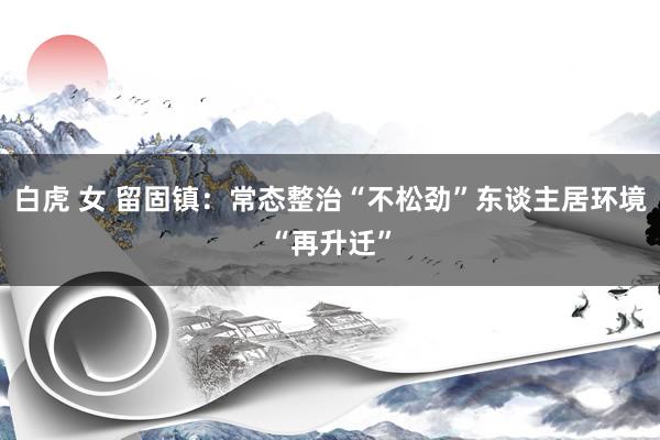 白虎 女 留固镇：常态整治“不松劲”东谈主居环境“再升迁”