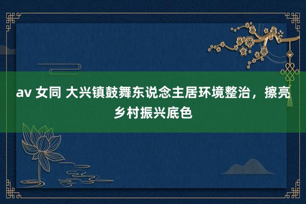 av 女同 大兴镇鼓舞东说念主居环境整治，擦亮乡村振兴底色